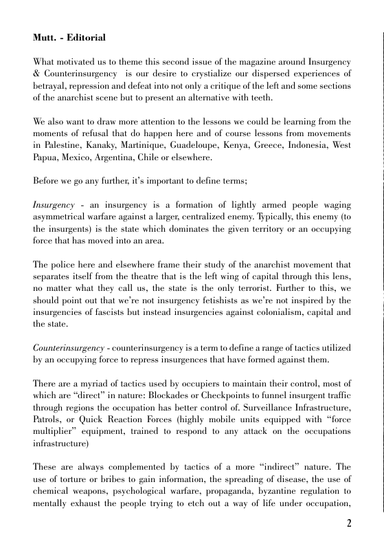 Mutt. - Editorial  What motivated us to theme this second issue of the magazine around Insurgency & Counterinsurgency s our desire 1o erystialize our dispersed experiences of betrayal, repression and defeat into not only a critique of the left and some sections of the anarchist scene but to present an altemative with teeth.  We also want to draw more attention to the lessons we could be leaming from the moments of refusal that do happen here and of course lessons from movements in Palestine, Kanaky, Martinique, Guadeloupe, Kenya, Greece, Indonesia, West Papua, Mexico, Argentina, Chile or elsewhere.  Before we go any further, it important to define terms;  Insurgency - an insurgency is a formation of lightly armed people waging asymmetrical warfare against a larger, centralized enemy. Typically. this enemy (1o the insurgents) is the state which dominates the given territory or an occupying force that has moved into an area.  The police here and elsewhere frame their study of the anarchist movement that separates itself from the theatre that is the left wing of capital through this lens, no matter what they call us, the state is the only terrorist. Further to this, we should point out that we’re not insurgency fetishists as we’re not inspired by the insurgencies of fascists but instead insurgencies against colonialism, capital and the state.  Counterinsurgency - counterinsurgency is a term to define a range of tactics utilized by an occupying force to repress insurgences that have formed against them.  There are a myriad of tactics used by oceupiers o maintain their control, most of which are “dircet” in nature: Blockades or Checkpoints to funnel insurgent traffic through regions the occupation has better control of. Surveillance Infrastructure, Patrols, or Quick Reaction Forces (highly mobile units equipped with “force multiplier” equipment, trained 1o respond to any attack on the occupations infrastructure)  These are always complemented by tactics of a more “indireet” nature. The use of torture or bribes to gain information, the spreading of disease, the use of chemical weapons, psychological warfare, propaganda, byzantine regulation to  mentally exhaust the people trying to etch out a way of life under occupation,  2  
